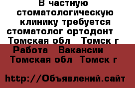 В частную  стоматологическую клинику требуется стоматолог-ортодонт. - Томская обл., Томск г. Работа » Вакансии   . Томская обл.,Томск г.